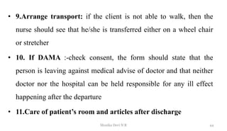 • 9.Arrange transport: if the client is not able to walk, then the
nurse should see that he/she is transferred either on a wheel chair
or stretcher
• 10. If DAMA :-check consent, the form should state that the
person is leaving against medical advise of doctor and that neither
doctor nor the hospital can be held responsible for any ill effect
happening after the departure
• 11.Care of patient’s room and articles after discharge
44
Monika Devi N R
 