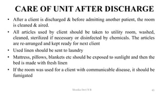 CARE OF UNIT AFTER DISCHARGE
• After a client is discharged & before admitting another patient, the room
is cleaned & aired.
• All articles used by client should be taken to utility room, washed,
cleaned, sterilized if necessary or disinfected by chemicals. The articles
are re-arranged and kept ready for next client
• Used linen should be sent to laundry
• Mattress, pillows, blankets etc should be exposed to sunlight and then the
bed is made with fresh linen
• If the room was used for a client with communicable disease, it should be
fumigated
45
Monika Devi N R
 
