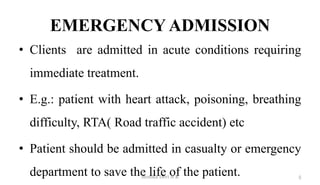 EMERGENCY ADMISSION
• Clients are admitted in acute conditions requiring
immediate treatment.
• E.g.: patient with heart attack, poisoning, breathing
difficulty, RTA( Road traffic accident) etc
• Patient should be admitted in casualty or emergency
department to save the life of the patient. 5
Monika Devi N R
 