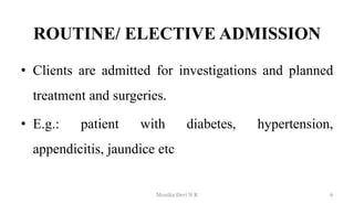 ROUTINE/ ELECTIVE ADMISSION
• Clients are admitted for investigations and planned
treatment and surgeries.
• E.g.: patient with diabetes, hypertension,
appendicitis, jaundice etc
6
Monika Devi N R
 