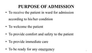 PURPOSE OF ADMISSION
• To receive the patient in ward for admission
according to his/her condition
• To welcome the patient
• To provide comfort and safety to the patient
• To provide immediate care
• To be ready for any emergency 7
Monika Devi N R
 