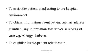 • To assist the patient in adjusting to the hospital
environment
• To obtain information about patient such as address,
guardian, any information that serves as a basis of
care e.g. Allergy, diabetes.
• To establish Nurse-patient relationship
8
Monika Devi N R
 