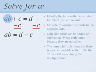 Solve for a:
                Identify the term with the variable
ab + c = d      for which you are solving.

   −c      −c   Move terms outside the circle to the
                opposite side.

ab = d − c      Only like terms can be added or
                subtracted. Write both terms
                because they are not alike.
                The term with ‘a’ is alone but there
                is another variable with it. Get the
                ‘a’ by itself by undoing the
                multiplication.
 