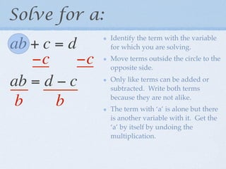 Solve for a:
                Identify the term with the variable
ab + c = d      for which you are solving.

   −c      −c   Move terms outside the circle to the
                opposite side.

ab = d − c      Only like terms can be added or
                subtracted. Write both terms

 b     b        because they are not alike.
                The term with ‘a’ is alone but there
                is another variable with it. Get the
                ‘a’ by itself by undoing the
                multiplication.
 