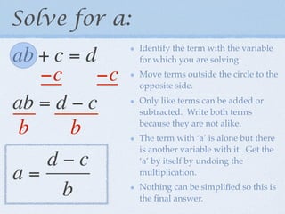 Solve for a:
                Identify the term with the variable
ab + c = d      for which you are solving.

   −c      −c   Move terms outside the circle to the
                opposite side.

ab = d − c      Only like terms can be added or
                subtracted. Write both terms

 b     b        because they are not alike.
                The term with ‘a’ is alone but there
                is another variable with it. Get the
    d−c         ‘a’ by itself by undoing the
a=              multiplication.

      b         Nothing can be simpliﬁed so this is
                the ﬁnal answer.
 