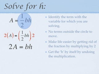 Solve for h:
      1              Identify the term with the
   A = bh            variable for which you are
      2              solving.

          1        No terms outside the circle to
2 ( A ) =  bh  2   move.
          2 
                     Make life easier by getting rid of
  2A = bh            the fraction by multiplying by 2
                     Get the ‘h’ by itself by undoing
                     the multiplication.
 