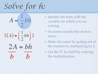 Solve for h:
      1              Identify the term with the
   A = bh            variable for which you are
      2              solving.

          1        No terms outside the circle to
2 ( A ) =  bh  2   move.
          2 
                     Make life easier by getting rid of
  2A = bh            the fraction by multiplying by 2
                     Get the ‘h’ by itself by undoing
  b    b             the multiplication.
 