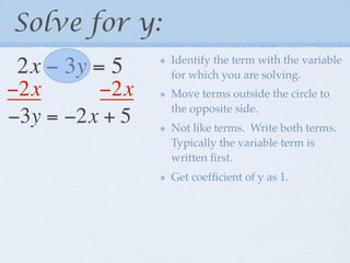 Solve for y:
                Identify the term with the variable
 2x − 3y = 5    for which you are solving.
−2x      −2x    Move terms outside the circle to
                the opposite side.
−3y = −2x + 5   Not like terms. Write both terms.
                Typically the variable term is
                written ﬁrst.
                Get coefﬁcient of y as 1.
 