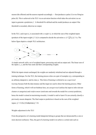 neuron (the efferent) and the neuron responds accordingly — fires/produces a pulse (1) or no firing/no
pulse (0). This is achieved in the TLU via an activation function which takes the activation a as an
input to generate a prediction y`. A threshold θ is defined and the model produces an output if the
threshold is exceeded, otherwise no output.
In the TLU, each input xᵢ, is associated with a weight wᵢ, in which the sum of the weighted inputs
(products of the input-weight xᵢ × wᵢ) is computed to decide the activation a: a = ∑ x × w
ᴺᵢ₌₁ ᵢ ᵢ
. The
below figure depicts a simple TLU architecture.
A simple network with a set of weighted-inputs, processing unit and an output unit. The linear sum of
the inputs x₁,x and the bias node and their corresponding weights.
₂
While the inputs remain unchanged, the weights are randomly initialised and are adjusted through a
training technique. For the TLU, the training process relies on a pair of examples x,y
ᵢ ᵢ, corresponding to
an arbitrary datapoint xᵢ and its class yᵢ. This form of learning is referred to as a supervised
learning because both the data instance and the target are used to direct the learning process. Other
forms of learning, which I will not belabour here, are unsupervised (utilises the input to infer relevant
clusters or categories) and reinforcement (motivates and rewards the model for a correct prediction,
hence the model is aimed at maximising rewards). A model is said to learn if it can correctly classify a
previously unseen datapoint. The final output or prediction is based on the sum of the weighted
inputs: y` = 1 if a ≥ θ otherwise y` = 0.
Weights adjustment in the TLU
From the perspective of a learning model datapoints belong to groups that are demarcated by a one or
more decision surface(s). Thus, the goal of a learning model is to achieve a certain task such as
 