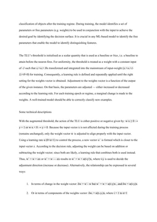 classification of objects after the training regime. During training, the model identifies a set of
parameters or free parameters (e.g. weights) to be used in conjunction with the input to achieve the
desired goal by identifying the decision surface. It is crucial in any ML-based model to identify the free
parameters that enable the model to identify distinguishing features.
The TLU’s threshold is initialised as a scalar quantity that is used as a baseline or bias, i.e. a baseline to
attain before the neuron fires. For uniformity, the threshold is treated as a weight with a constant input
of -1 such that x×w > θ
ᵢ ᵢ is transformed and integrated into the mainstream of input-weight (x×w +(-
ᵢ ᵢ
1)×θ=0) for training. Consequently, a learning rule is defined and repeatedly applied until the right
setting for the weights vector is obtained. Adjustment to the weights vector is a function of the output
of the given instance. On that basis, the parameters are adjusted — either increased or decreased
according to the learning rule. For each training epoch or regime, a marginal change is made to the
weights. A well-trained model should be able to correctly classify new examples.
Some technical descriptions
With the augmented threshold, the action of the TLU is either positive or negative given by: w⋅x ≥ 0 →
y = 1 or w⋅x < 0 → y = 0. Because the input vector x is not affected during the training process
(remains unchanged), only the weight vector w is adjusted to align properly with the input vector.
Using a learning rate α (0<α<1) to control the process, a new vector w` is formed which is closer to the
input vector x. According to the decision rule, adjusting the weight can be based on addition or
subtracting the weight vector; since both are likely, a learning rule that combines both is used instead.
Thus, w` = w + αx or w` = w — αx results in w` = w + α(t-y')x, where t-y is used to decide the
adjustment direction (increase or decrease). Alternatively, the relationship can be expressed in several
ways:
1. In terms of change in the weight vector: δw = w`- w but w` = w + α(t-y)x , and δw = α(t-y)x
2. Or in terms of components of the weights vector: δw =
ᵢ α(tᵢ-yᵢ)xᵢ where i = 1 to n+1
 