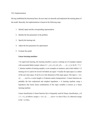 TLU Implementation
Having established the theoretical base, the next step is to describe and implement the training phase of
the model. Basically, the implementation is based on the following steps:
1. Identify inputs and the corresponding representation
2. Identify the free parameters in the problem
3. Specify the learning rule
4. Adjust the free parameters for optimisation
5. Evaluate the model
Linear learning machines
• In supervised learning, the learning machine is given a training set of examples (inputs)
with associated labels (output values). S = ¡ (x1, y1), (x2, y2), . . . , (x`, y`) ¢ ⊆ (X × Y ) `
(` denotes number of training samples, xi are examples or instances, and yi their labels). • A
training set S is said to be trivial if all labels are equal. • Usually the input space is a subset
of the real value space, X ⊆ R n (n is the dimension of the input space). The input x = (x1,
x2, . . . , xn) 0 is a vector length n ( 0 denotes matrix transposition). • Linear functions are
probably the best understood and simplest hypothesis. • A learning machine using a
hypothesis that forms linear combinations of the input variables is known as a linear
learning machine
Linear classification A linear function f(x) is frequently used for binary classification, y ∈
{−1, +1}, as follows: assign x = (x1, x2, . . . , xn) to +ve class if f(x) ≥ 0, otherwise assign
to the −ve class,
 