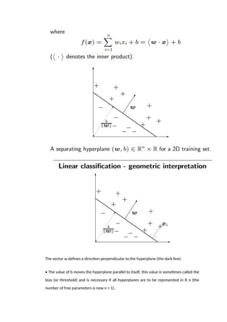 The vector w defines a direction perpendicular to the hyperplane (the dark line).
• The value of b moves the hyperplane parallel to itself, this value is sometimes called the
bias (or threshold) and is necessary if all hyperplanes are to be represented in R n (the
number of free parameters is now n + 1).
 