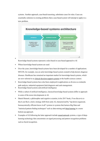 systems. Another approach, case-based reasoning, substitutes cases for rules. Cases are
essentially solutions to existing problems that a case-based system will attempt to apply to a
new problem.

Knowledge-based systems represent a rules-based or case-based approach to AI
 Where knowledge-based systems are used
 Over the years, knowledge-based systems have been developed for a number of applications.
MYCIN, for example, was an early knowledge-based system created to help doctors diagnose
diseases. Healthcare has remained an important market for knowledge-based systems, which
are now referred to as clinical decision-support systems in the health sciences context.
 Knowledge-based systems have also been employed in applications as diverse as avalanche
path analysis, industrial equipment fault diagnosis and cash management.
 Knowledge-based systems and artificial intelligence
 While a subset of artificial intelligence, classical knowledge-based systems differ in approach
to some of the newer developments in AI.
 Daniel Dennett, a philosopher and cognitive scientist, in his 2017 book, From Bacteria to
Bach and Back, cited a strategy shift from early AI, characterized by "top-down-organized,
bureaucratically efficient know-it-all" systems to systems that harness Big Data and
"statistical pattern-finding techniques" such as data-mining and deep learning in a more
bottom-up approach.
 Examples of AI following the latter approach include neural network systems, a type of deep-
learning technology that concentrates on signal processing and pattern recognition problems
such as facial recognition.
 