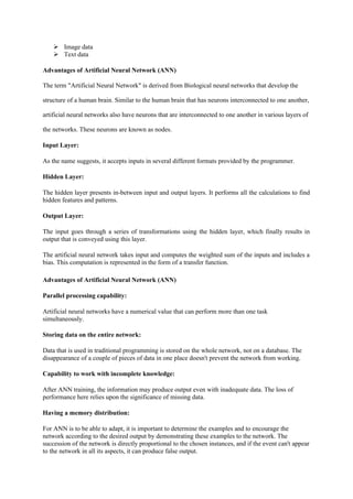 Image data
 Text data
Advantages of Artificial Neural Network (ANN)
The term "Artificial Neural Network" is derived from Biological neural networks that develop the
structure of a human brain. Similar to the human brain that has neurons interconnected to one another,
artificial neural networks also have neurons that are interconnected to one another in various layers of
the networks. These neurons are known as nodes.
Input Layer:
As the name suggests, it accepts inputs in several different formats provided by the programmer.
Hidden Layer:
The hidden layer presents in-between input and output layers. It performs all the calculations to find
hidden features and patterns.
Output Layer:
The input goes through a series of transformations using the hidden layer, which finally results in
output that is conveyed using this layer.
The artificial neural network takes input and computes the weighted sum of the inputs and includes a
bias. This computation is represented in the form of a transfer function.
Advantages of Artificial Neural Network (ANN)
Parallel processing capability:
Artificial neural networks have a numerical value that can perform more than one task
simultaneously.
Storing data on the entire network:
Data that is used in traditional programming is stored on the whole network, not on a database. The
disappearance of a couple of pieces of data in one place doesn't prevent the network from working.
Capability to work with incomplete knowledge:
After ANN training, the information may produce output even with inadequate data. The loss of
performance here relies upon the significance of missing data.
Having a memory distribution:
For ANN is to be able to adapt, it is important to determine the examples and to encourage the
network according to the desired output by demonstrating these examples to the network. The
succession of the network is directly proportional to the chosen instances, and if the event can't appear
to the network in all its aspects, it can produce false output.
 