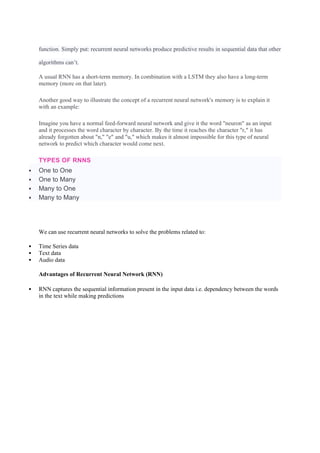 function. Simply put: recurrent neural networks produce predictive results in sequential data that other
algorithms can’t.
A usual RNN has a short-term memory. In combination with a LSTM they also have a long-term
memory (more on that later).
Another good way to illustrate the concept of a recurrent neural network's memory is to explain it
with an example:
Imagine you have a normal feed-forward neural network and give it the word "neuron" as an input
and it processes the word character by character. By the time it reaches the character "r," it has
already forgotten about "n," "e" and "u," which makes it almost impossible for this type of neural
network to predict which character would come next.
TYPES OF RNNS
 One to One
 One to Many
 Many to One
 Many to Many
We can use recurrent neural networks to solve the problems related to:
 Time Series data
 Text data
 Audio data
Advantages of Recurrent Neural Network (RNN)
 RNN captures the sequential information present in the input data i.e. dependency between the words
in the text while making predictions
 