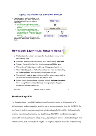 Threshold Logic Unit
The Threshold Logic Unit (TLU) is a basic form of machine learning model consisting of a
single input unit (and corresponding weights), and an activation function. Note that the TLU is the
most basic form of AI-neuron/computational unit, knowledge of which will lay the foundation for
advanced topics in machine learning and deep learning. The TLU is based on mimicking the
functionality of biological neuron at high-level. A typical neuron receives a multitude of inputs from
afferent neurons, each associated with weight. The weighted-inputs are modulated in the receiving
 