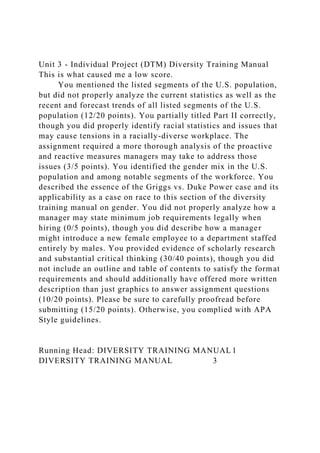Unit 3 - Individual Project (DTM) Diversity Training Manual
This is what caused me a low score.
You mentioned the listed segments of the U.S. population,
but did not properly analyze the current statistics as well as the
recent and forecast trends of all listed segments of the U.S.
population (12/20 points). You partially titled Part II correctly,
though you did properly identify racial statistics and issues that
may cause tensions in a racially-diverse workplace. The
assignment required a more thorough analysis of the proactive
and reactive measures managers may take to address those
issues (3/5 points). You identified the gender mix in the U.S.
population and among notable segments of the workforce. You
described the essence of the Griggs vs. Duke Power case and its
applicability as a case on race to this section of the diversity
training manual on gender. You did not properly analyze how a
manager may state minimum job requirements legally when
hiring (0/5 points), though you did describe how a manager
might introduce a new female employee to a department staffed
entirely by males. You provided evidence of scholarly research
and substantial critical thinking (30/40 points), though you did
not include an outline and table of contents to satisfy the format
requirements and should additionally have offered more written
description than just graphics to answer assignment questions
(10/20 points). Please be sure to carefully proofread before
submitting (15/20 points). Otherwise, you complied with APA
Style guidelines.
Running Head: DIVERSITY TRAINING MANUAL 1
DIVERSITY TRAINING MANUAL 3
 