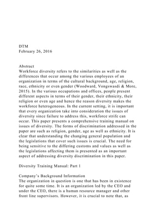 DTM
February 26, 2016
Abstract
Workforce diversity refers to the similarities as well as the
differences that occur among the various employees of an
organization in terms of the cultural background, age, religion,
race, ethnicity or even gender (Woodward, Vongswasdi & More,
2015). In the various occupations and offices, people present
different aspects in terms of their gender, their ethnicity, their
religion or even age and hence the reason diversity makes the
workforce heterogeneous. In the current setting, it is important
that every organization take into consideration the issues of
diversity since failure to address this, workforce strife can
occur. This paper presents a comprehensive training manual on
issues of diversity. The forms of discrimination addressed in the
paper are such as religion, gender, age as well as ethnicity. It is
clear that understanding the changing general population and
the legislations that cover such issues is crucial. The need for
being sensitive to the differing customs and values as well as
the legislations affecting them is presented as an important
aspect of addressing diversity discrimination in this paper.
Diversity Training Manual: Part 1
Company’s Background Information
The organization in question is one that has been in existence
for quite some time. It is an organization led by the CEO and
under the CEO, there is a human resource manager and other
front line supervisors. However, it is crucial to note that, as
 