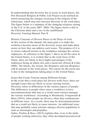 In understanding that diversity has to occur in work places, the
Pew Research Religion & Public Life Project (n.d) outlined an
article projecting the changes occurring in the religion of the
Americans, which may also increase diversity in the work place.
The figure below is a summary of the changing religious setting
in the U.S. in the years 2007 -2004. The figure shows a fall in
the Christian share and a rise in the unaffiliated.
Diversity Training Manual: Part II
Historic Concerns of Diverse Races in the Place of work
In this section of the manual, the main goal is to make the
workforce become aware of the diversity issues and make them
aware on how they can address such issues. The purpose of it is
to ensure reduced tension in the workplace amongst the various
employees. In reference to the figure 1 above on all the races in
the United States, it is evident that in the work force of the
future, there are likely to have higher percentages of the
employees being an ethnic mix and a racial mix (Passel & Cohn,
2008). The blacks, the Asians, the Hispanics and non-Hispanics
will be present in the work places. The reason for the racial mix
is due to the immigration-taking place in the United States.
Issues that Create Tension among Different Groups
In the event that a work place has diverse work force, there are
outright issues that are likely to occur causing tension.
Diversity refers to differences in the various aspects of people.
The differences in people often cause a workforce to have
miscommunication that may as a result cause tension amongst
the various workforces. According to Woodward, Vongswasdi &
More (2015), when people are diverse, often they communicate
in different ways. As a result, there may be miscommunications
that as a result are likely to cause tensions. An additional issue
that may probably cause tensions among a diverse population is
such as stereotypes and prejudice.
Gabre, Flesher & Ross, (2015) explains that, even in the midst
of people wishing otherwise, they often developed preconceived
 