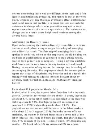 notions concerning those who are different from them and often
lead to assumption and prejudice. The results is that at the work
place, tensions will rise that may eventually affect performance.
Additional issues that are likely to cause tensions are such the
resistance to change where an organization may opt to keep
supervisors who are of a certain age and race. The resistance to
change can as a result cause heightened tensions among the
diverse work force.
Addressing the Diversity Issues
Upon understanding the various diversity issues likely to cause
tension at work place, every manager has a duty of managing
these diversity issues. The first step of managing this issues
applies in the hiring where by the employees should be hired on
the basis of qualifications as compared to their ethnic routes,
race or even gender, age or religion. Hiring a diverse qualified
workforce ensures such issues causing tension are addressed.
During the creation of any teams, the manager too has a duty of
encouraging diversity. The employees should be encouraged to
report any issues of discriminatory behavior and as a result, the
manager will manage to address tensions brought about by
diversity (Gabre, Flesher, & Ross, 2015).Diversity Training:
Part III
Facts about U.S population Gender Mix
In the United States, the women labor force has had a dramatic
growth. Currently, for women for are above 16 years, they make
up about 47% in the labor markets as compared to the men who
make up close to 53%. The figures present an increase as
compared to 1950’s when they made about 29.6%. The
projections are that women will increase in the labor markets
with about 6.2% (Hodgson, 2014). From the bureau of labor
statistics, the women in United States make almost half of the
labor force as illustrated in below pie chart. The chart indicates
that, 67% consists of the non-Hispanic white, 13% Hispanic and
another 13% black while 5% are Asian and 2% are others.
 
