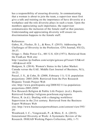 has a responsibility of ensuring diversity. In communicating
that a woman is about to join the team, a supervisor must first
give a talk and training on the importance of have diversity at a
workplace and the role diversity plays in such a team. Upon the
members appreciating such importance, the supervisor
communicates the inclusion of the female staff at that juncture.
Understanding and appreciating diversity will ensure no
discrimination happens to the female staff.
References
Gabre, H., Flesher, D. L., & Ross, F. (2015). Addressing the
Challenges of Diversity in the Profession. CPA Journal, 85(12),
30-37.
Griggs v. Duke Power Co., 401 U.S. 424 (1971). Retrieved from
the FindLaw Web site:
http://caselaw.lp.findlaw.com/scripts/getcase.pl?court=US&vol
=401&invol=424
Hodgson, S. (2014). Women's Status in the Labor Market:
Canada versus the UAE. Middle East Journal of Business, 9(1),
18-23.
Passel, J. S., & Cohn, D. (2008, February 11). U.S. population
projections: 2005-2050. Retrieved from the Pew Research
Hispanic Trends Project Web
site: http://www.pewhispanic.org/2008/02/11/us-population-
projections-2005-2050/
Pew Research Religion & Public Life Project. (n.d.). Reports.
Retrieved fromhttp://religions.pewforum.org/reports
Pierce, R. (n.d.). Dealing with a changing workforce:
Supervision in the 21st century. Retrieved from the Business
Expert Webinars Web
site: http://www.businessexpertwebinars.com/content/view/593/
29/
Woodward, I. C., Vongswasdi, P., & More, E. A. (2015).
Generational Diversity at Work: A Systematic Review of the
Research. INSEAD Working Papers Collection, (48), 1-71
 