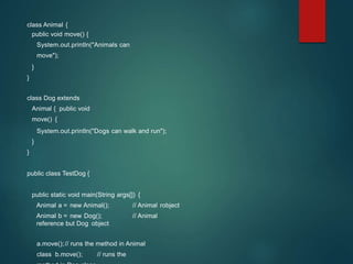 class Animal {
public void move() {
System.out.println("Animals can
move");
}
}
class Dog extends
Animal { public void
move() {
System.out.println("Dogs can walk and run");
}
}
public class TestDog {
public static void main(String args[]) {
Animal a = new Animal(); // Animal robject
Animal b = new Dog(); // Animal
reference but Dog object
a.move();// runs the method in Animal
class b.move(); // runs the
 