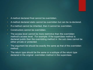 • A method declared final cannot be overridden.
• A method declared static cannot be overridden but can be re-declared.
• If a method cannot be inherited, then it cannot be overridden.
• Constructors cannot be overridden.
• The access level cannot be more restrictive than the overridden
method's access level. For example: If the superclass method is
declared public then the overridding method in the sub class cannot be
either private or protected.
• The argument list should be exactly the same as that of the overridden
method.
• The return type should be the same or a subtype of the return type
declared in the original overridden method in the superclass.
 
