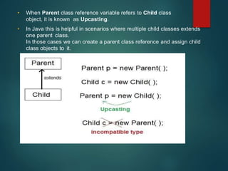 • When Parent class reference variable refers to Child class
object, it is known as Upcasting.
• In Java this is helpful in scenarios where multiple child classes extends
one parent class.
In those cases we can create a parent class reference and assign child
class objects to it.
 