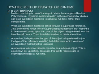 DYNAMIC METHOD DISPATCH OR RUNTIME
POLYMORPHISM
• Method overriding is one of the ways in which Java supports Runtime
Polymorphism. Dynamic method dispatch is the mechanism by which a
call to an overridden method is resolved at run time, rather than
compile time.
• When an overridden method is called through a superclass reference,
Java determines which version(superclass/subclasses) of that method is
to be executed based upon the type of the object being referred to at the
time the call occurs. Thus, this determination is made at run time.
• At run-time, it depends on the type of the object being referred to (not
the type of the reference variable) that determines which version of
an overridden method will be executed
• A superclass reference variable can refer to a subclass object. This is
also known as upcasting. Java uses this fact to resolve calls to
overridden methods at run time.
•
 