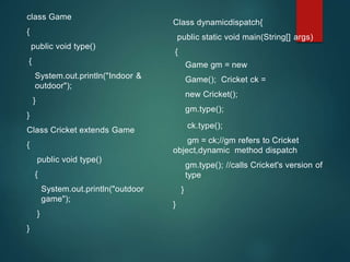 class Game
{
public void type()
{
System.out.println("Indoor &
outdoor");
}
}
Class Cricket extends Game
{
public void type()
{
System.out.println("outdoor
game");
}
}
Class dynamicdispatch{
public static void main(String[] args)
{
Game gm = new
Game(); Cricket ck =
new Cricket();
gm.type();
ck.type();
gm = ck;//gm refers to Cricket
object,dynamic method dispatch
gm.type(); //calls Cricket's version of
type
}
}
 