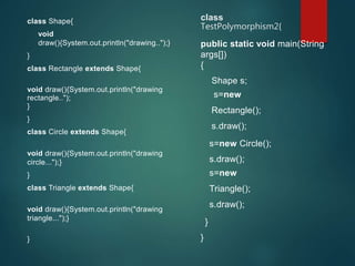 class Shape{
void
draw(){System.out.println("drawing..");}
}
class Rectangle extends Shape{
void draw(){System.out.println("drawing
rectangle..");
}
}
class Circle extends Shape{
void draw(){System.out.println("drawing
circle...");}
}
class Triangle extends Shape{
void draw(){System.out.println("drawing
triangle...");}
}
class
TestPolymorphism2{
public static void main(String
args[])
{
Shape s;
s=new
Rectangle();
s.draw();
s=new Circle();
s.draw();
s=new
Triangle();
s.draw();
}
}
 