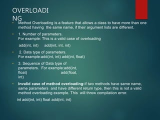 OVERLOADI
NG
• Method Overloading is a feature that allows a class to have more than one
method having the same name, if their argument lists are different.
• 1. Number of parameters.
For example: This is a valid case of overloading
add(int, int) add(int, int, int)
• 2. Data type of parameters.
For example:add(int, int) add(int, float)
• 3. Sequence of Data type of
parameters. For example:add(int,
float) add(float,
int)
• Invalid case of method overloading:if two methods have same name,
same parameters and have different return type, then this is not a valid
method overloading example. This will throw compilation error.
int add(int, int) float add(int, int)
 