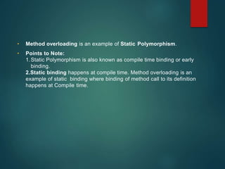 • Method overloading is an example of Static Polymorphism.
• Points to Note:
1.Static Polymorphism is also known as compile time binding or early
binding.
2.Static binding happens at compile time. Method overloading is an
example of static binding where binding of method call to its definition
happens at Compile time.
 