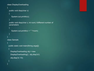 class DisplayOverloading
{
public void disp(char c)
{
System.out.println(c);
}
public void disp(char c, int num) //different number of
parameters
{
System.out.println(c + " "+num);
}
}
class Sample
{
public static void main(String args[])
{
DisplayOverloading obj = new
DisplayOverloading(); obj.disp('a');
obj.disp('a',10);
}
}
 