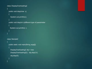 class DisplayOverloading2
{
public void disp(char c)
{
System.out.println(c);
}
public void disp(int c)different type of paarameter
{
System.out.println(c );
}
}
class Sample2
{
public static void main(String args[])
{
DisplayOverloading2 obj = new
DisplayOverloading2(); obj.disp('a');
obj.disp(5);
}
}
 