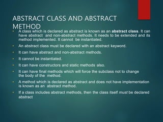 ABSTRACT CLASS AND ABSTRACT
METHOD
• A class which is declared as abstract is known as an abstract class. It can
have abstract and non-abstract methods. It needs to be extended and its
method implemented. It cannot be instantiated.
• An abstract class must be declared with an abstract keyword.
• It can have abstract and non-abstract methods.
• It cannot be instantiated.
• It can have constructors and static methods also.
• It can have final methods which will force the subclass not to change
the body of the method.
• A method which is declared as abstract and does not have implementation
is known as an abstract method.
• If a class includes abstract methods, then the class itself must be declared
abstract
 