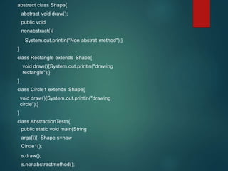 abstract class Shape{
abstract void draw();
public void
nonabstract(){
System.out.println(“Non abstrat method");}
}
class Rectangle extends Shape{
void draw(){System.out.println("drawing
rectangle");}
}
class Circle1 extends Shape{
void draw(){System.out.println("drawing
circle");}
}
class AbstractionTest1{
public static void main(String
args[]){ Shape s=new
Circle1();
s.draw();
s.nonabstractmethod();
 