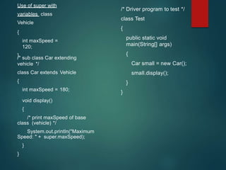 Use of super with
variables class
Vehicle
{
int maxSpeed =
120;
}
/* sub class Car extending
vehicle */
class Car extends Vehicle
{
int maxSpeed = 180;
void display()
{
/* print maxSpeed of base
class (vehicle) */
System.out.println("Maximum
Speed: " + super.maxSpeed);
}
}
/* Driver program to test */
class Test
{
public static void
main(String[] args)
{
Car small = new Car();
small.display();
}
}
 