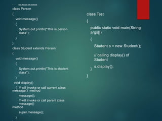 • Use of super with methods
class Person
{
void message()
{
System.out.println("This is person
class");
}
}
class Student extends Person
{
void message()
{
System.out.println("This is student
class");
}
void display()
{ // will invoke or call current class
message() method
message();
// will invoke or call parent class
message()
method
super.message();
}
class Test
{
public static void main(String
args[])
{
Student s = new Student();
// calling display() of
Student
s.display();
}
}
 