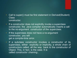 • Call to super() must be first statement in Derived(Student)
Class
constructor.
• If a constructor does not explicitly invoke a superclass
constructor, the Java compiler automatically inserts a call
to the no-argument constructor of the superclass.
• If the superclass does not have a no-argument
constructor, you will
get a compile-time error.
• If a subclass constructor invokes a constructor of its
superclass, either explicitly or implicitly, a whole chain of
constructors called, all the way back to the constructor of
Object. This, in fact, is the case. It is
called constructor chaining..
 