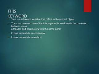 THIS
KEYWORD
• ‘this’ is a reference variable that refers to the current object.
• The most common use of the this keyword is to eliminate the confusion
between class
attributes and parameters with the same name
• Invoke current class constructor
• Invoke current class method
 