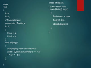 class
Test
{
int a;
int b;
// Parameterized
constructor Test(int a,
int b)
{
this.a = a;
this.b = b;
}
void display()
{
//Displaying value of variables a
and b System.out.println("a = " + a
+ " b = " + b);
}
}
class ThisEx1{
public static void
main(String[] args)
{
Test object = new
Test(10, 20);
object.display();
}
}
 