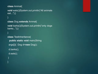 class Animal{
void eats(){System.out.println(“All animals
eat...");}
}
class Dog extends Animal{
void barks(){System.out.println(“only dogs
barks...");}
}
class TestInheritance{
public static void main(String
args[]){ Dog d=new Dog();
d.barks();
d.eats();
}
}
 