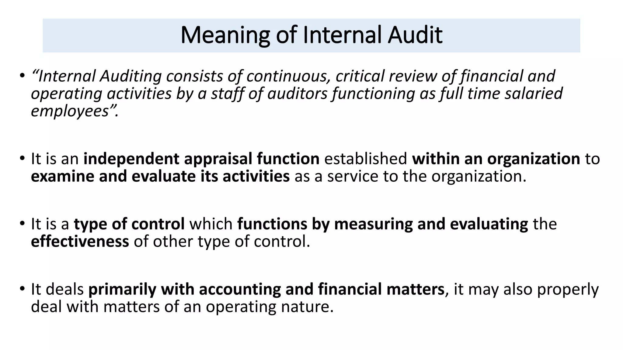 Meaning of Internal Audit
• “Internal Auditing consists of continuous, critical review of financial and
operating activities by a staff of auditors functioning as full time salaried
employees”.
• It is an independent appraisal function established within an organization to
examine and evaluate its activities as a service to the organization.
• It is a type of control which functions by measuring and evaluating the
effectiveness of other type of control.
• It deals primarily with accounting and financial matters, it may also properly
deal with matters of an operating nature.
 