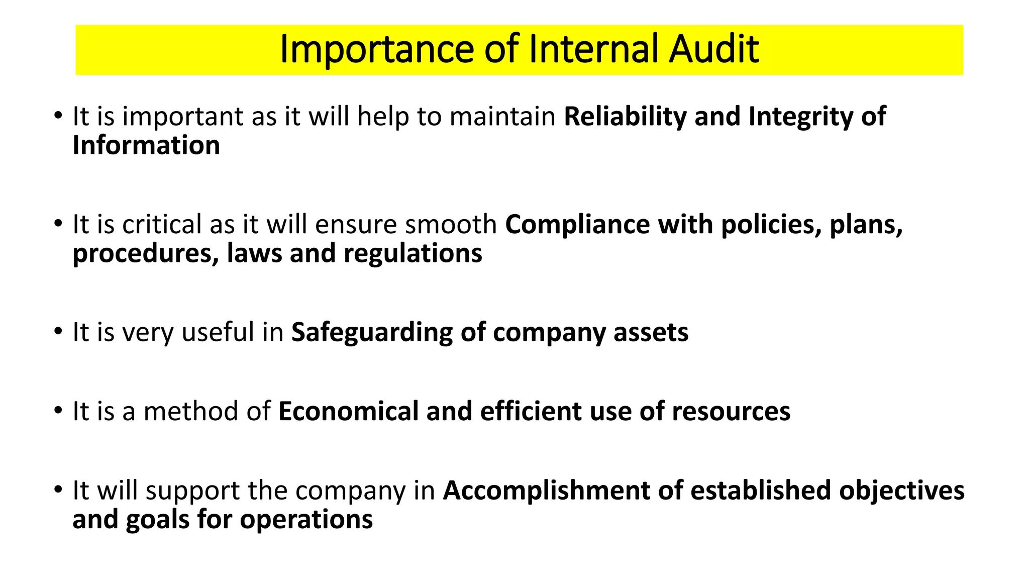 Importance of Internal Audit
• It is important as it will help to maintain Reliability and Integrity of
Information
• It is critical as it will ensure smooth Compliance with policies, plans,
procedures, laws and regulations
• It is very useful in Safeguarding of company assets
• It is a method of Economical and efficient use of resources
• It will support the company in Accomplishment of established objectives
and goals for operations
 