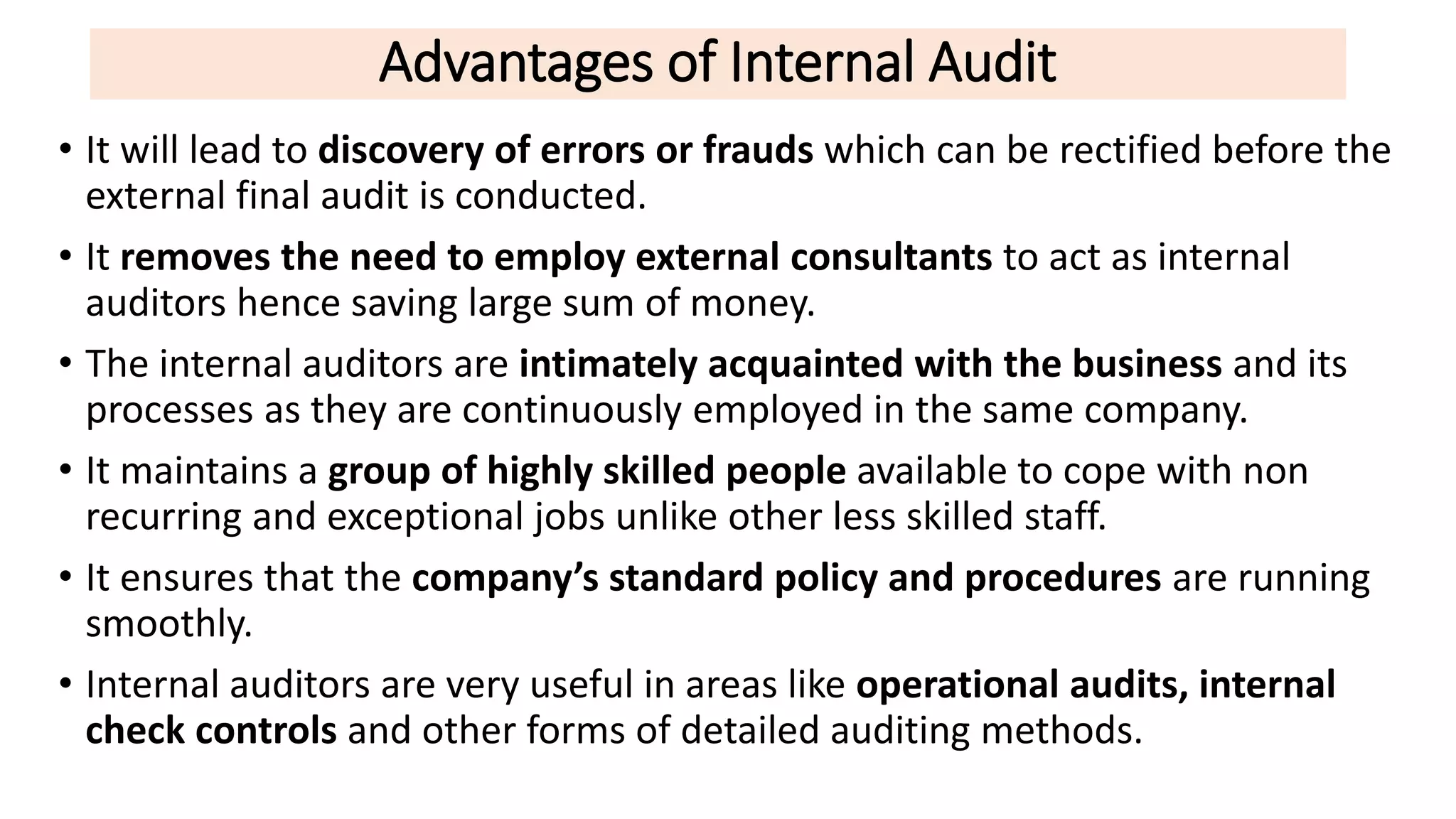 Advantages of Internal Audit
• It will lead to discovery of errors or frauds which can be rectified before the
external final audit is conducted.
• It removes the need to employ external consultants to act as internal
auditors hence saving large sum of money.
• The internal auditors are intimately acquainted with the business and its
processes as they are continuously employed in the same company.
• It maintains a group of highly skilled people available to cope with non
recurring and exceptional jobs unlike other less skilled staff.
• It ensures that the company’s standard policy and procedures are running
smoothly.
• Internal auditors are very useful in areas like operational audits, internal
check controls and other forms of detailed auditing methods.
 