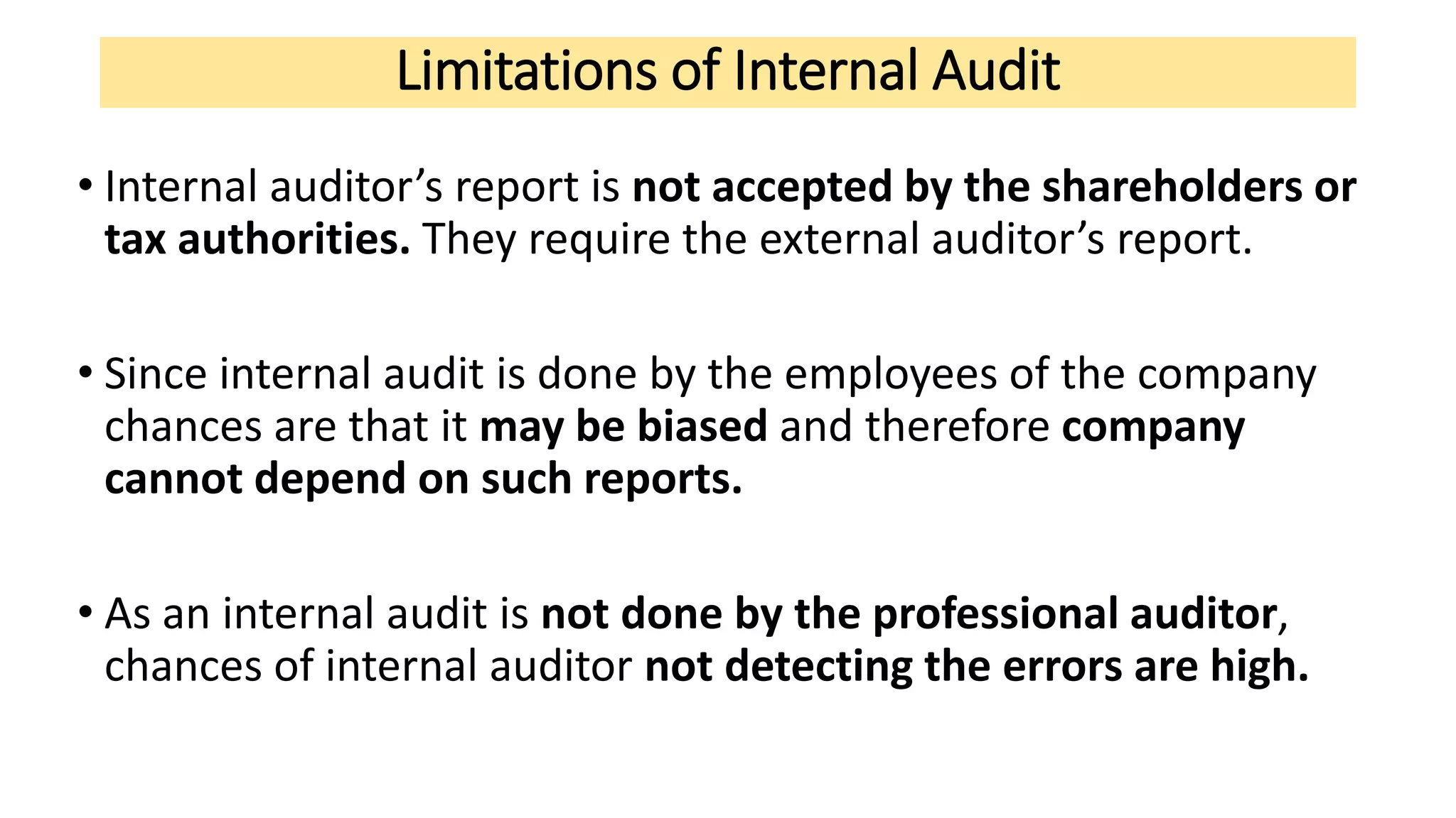 Limitations of Internal Audit
• Internal auditor’s report is not accepted by the shareholders or
tax authorities. They require the external auditor’s report.
• Since internal audit is done by the employees of the company
chances are that it may be biased and therefore company
cannot depend on such reports.
• As an internal audit is not done by the professional auditor,
chances of internal auditor not detecting the errors are high.
 