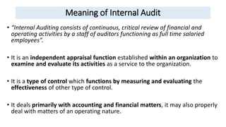 Meaning of Internal Audit
• “Internal Auditing consists of continuous, critical review of financial and
operating activities by a staff of auditors functioning as full time salaried
employees”.
• It is an independent appraisal function established within an organization to
examine and evaluate its activities as a service to the organization.
• It is a type of control which functions by measuring and evaluating the
effectiveness of other type of control.
• It deals primarily with accounting and financial matters, it may also properly
deal with matters of an operating nature.
 