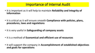 Importance of Internal Audit
• It is important as it will help to maintain Reliability and Integrity of
Information
• It is critical as it will ensure smooth Compliance with policies, plans,
procedures, laws and regulations
• It is very useful in Safeguarding of company assets
• It is a method of Economical and efficient use of resources
• It will support the company in Accomplishment of established objectives
and goals for operations
 