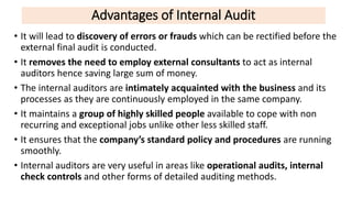 Advantages of Internal Audit
• It will lead to discovery of errors or frauds which can be rectified before the
external final audit is conducted.
• It removes the need to employ external consultants to act as internal
auditors hence saving large sum of money.
• The internal auditors are intimately acquainted with the business and its
processes as they are continuously employed in the same company.
• It maintains a group of highly skilled people available to cope with non
recurring and exceptional jobs unlike other less skilled staff.
• It ensures that the company’s standard policy and procedures are running
smoothly.
• Internal auditors are very useful in areas like operational audits, internal
check controls and other forms of detailed auditing methods.
 